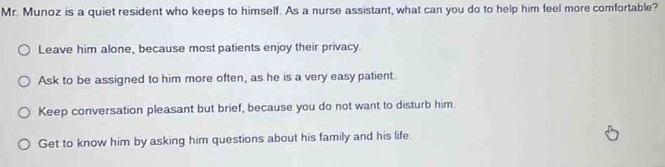 Mr. Munoz is a quiet resident who keeps to himself. As a nurse assistant, what can you do to help him feel more comfortable?
Leave him alone, because most patients enjoy their privacy.
Ask to be assigned to him more often, as he is a very easy patient.
Keep conversation pleasant but brief, because you do not want to disturb him.
Get to know him by asking him questions about his family and his life.