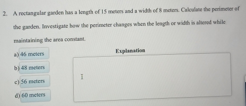 A rectangular garden has a length of 15 meters and a width of 8 meters. Calculate the perimeter of
the garden. Investigate how the perimeter changes when the length or width is altered while
maintaining the area constant.
a) 46 meters Explanation
b) 48 meters
I
c) 56 meters
d) 60 meters