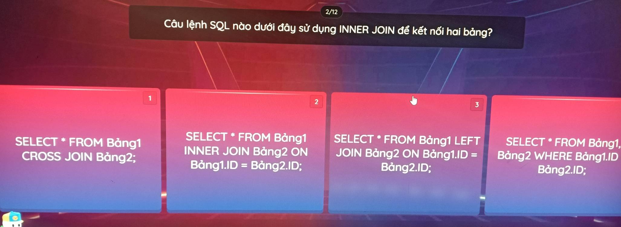 2/12
Câu lệnh SQL nào dưới đây sử dụng INNER JOIN để kết nối hai bảng?
2
3
SELECT * FROM Bảng1 SELECT * FROM Bảng1 LEFT
SELECT * FROM Bảng1 SELECT * FROM Bảng1,
INNER JOIN Bảng2 ON JOIN Bảng2 ON Bảng1.ID =
CROSS JOIN Bảng2; Bảng2 WHERE Bảng1.ID
Bảng1.ID = Bảng2.ID; Bảng2.ID; Bảng2.ID;