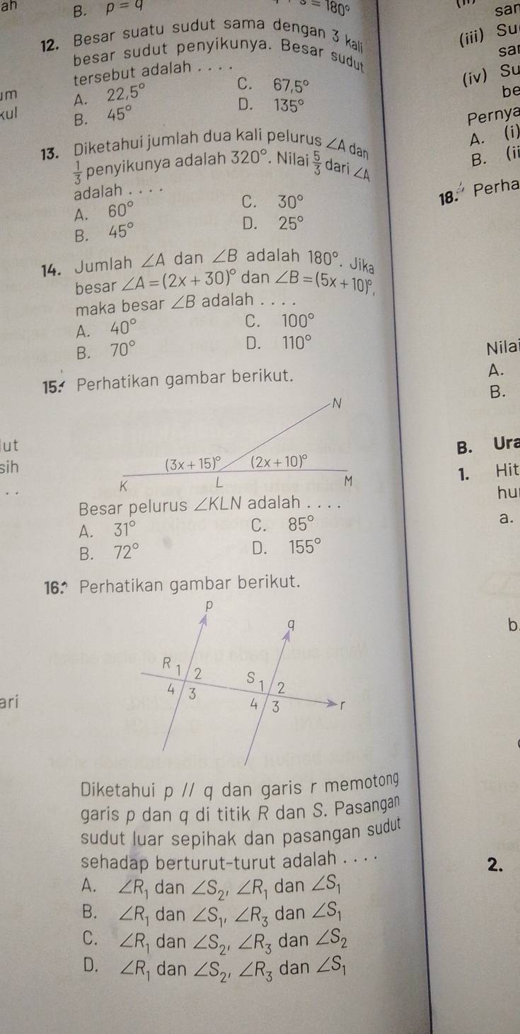 alpha =180°
()
ah B. p=q san
12. Besar suatu sudut sama dengan 3 kali
(iii) Su
sa
besar sudut penyikunya. Besar sudut
tersebut adalah . . . .
m A. 22,5°
C. 67,5°
(iv) Su
be
kul B. 45°
D. 135°
Pernya
A. (i)
13. Diketahui jumlah dua kali pelurus ∠ A Jan
B. ii
 1/3  penyikunya adalah 320°. Nilai  5/3  dari ∠ A
adalah . . . .
18. Perha
A. 60°
C. 30°
B. 45°
D. 25°
14. Jumlah ∠ A dan ∠ B adalah 180°. Jika
besar ∠ A=(2x+30)^circ  dan ∠ B=(5x+10)^circ ,
maka besar ∠ B adalah . . . .
A. 40°
C. 100°
B. 70°
D. 110° Nilai
15. Perhatikan gambar berikut.
A.
B.
ut
sih B. Ura
1. Hit
hu
Besar pelurus ∠ KLN adalah . . . .
A. 31° C. 85° a.
B. 72°
D. 155°
16 Perhatikan gambar berikut.
b
ari
Diketahui pparallel q dan garis r memotong
garis p dan q di titik R dan S. Pasanga
sudut luar sepihak dan pasangan sudut 
sehadap berturut-turut adalah . . . .
2.
A. ∠ R dan ∠ S_2'∠ R_1 dan ∠ S_1
B. ∠ R dan ∠ S_1,∠ R_3 dan ∠ S_1
C. ∠ R dan ∠ S_2'∠ R_3 dan ∠ S_2
D. ∠ R_1 dan ∠ S_2'∠ R_3 dan ∠ S_1