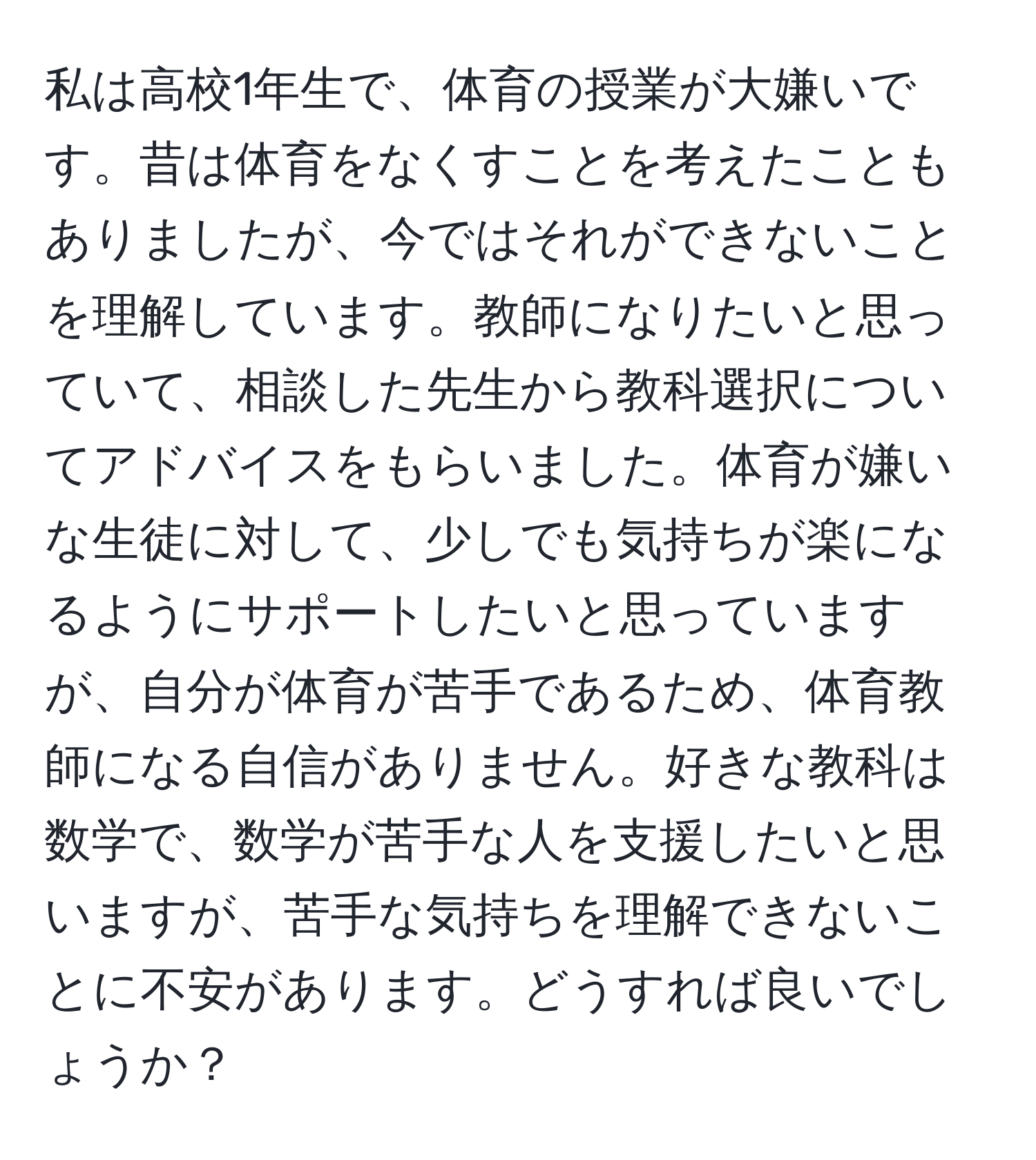 私は高校1年生で、体育の授業が大嫌いです。昔は体育をなくすことを考えたこともありましたが、今ではそれができないことを理解しています。教師になりたいと思っていて、相談した先生から教科選択についてアドバイスをもらいました。体育が嫌いな生徒に対して、少しでも気持ちが楽になるようにサポートしたいと思っていますが、自分が体育が苦手であるため、体育教師になる自信がありません。好きな教科は数学で、数学が苦手な人を支援したいと思いますが、苦手な気持ちを理解できないことに不安があります。どうすれば良いでしょうか？