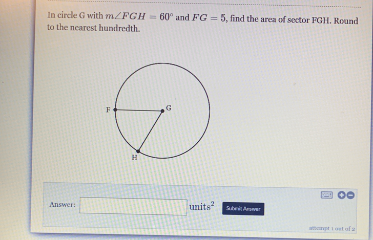 In circle G with m∠ FGH=60° and FG=5 , find the area of sector FGH. Round 
to the nearest hundredth. 
Answer: □ units^2 Submit Answer 
attempt 1 out of 2