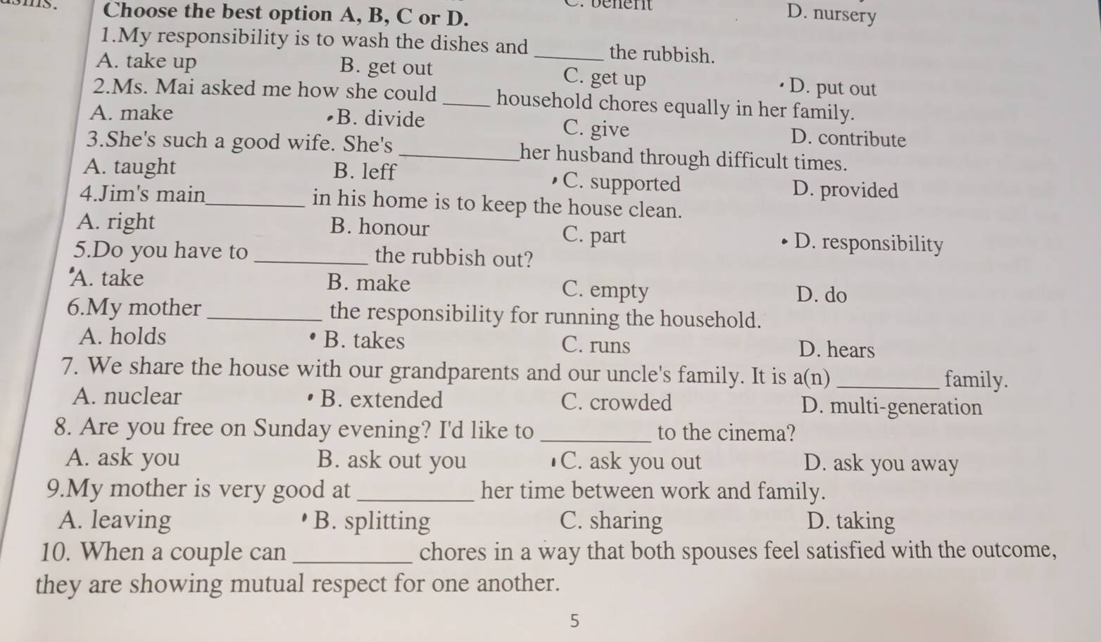 5 . Choose the best option A, B, C or D.
D. nursery
1.My responsibility is to wash the dishes and_ the rubbish.
A. take up B. get out C. get up D. put out
2.Ms. Mai asked me how she could _household chores equally in her family.
A. make B. divide C. give D. contribute
3.She's such a good wife. She's _her husband through difficult times.
A. taught B. leff •C. supported
D. provided
4.Jim's main_ in his home is to keep the house clean.
A. right B. honour C. part D. responsibility
5.Do you have to _the rubbish out?
A. take B. make C. empty
D. do
6.My mother_ the responsibility for running the household.
A. holds B. takes C. runs D. hears
7. We share the house with our grandparents and our uncle's family. It is a(n) _family.
A. nuclear B. extended C. crowded D. multi-generation
8. Are you free on Sunday evening? I'd like to _to the cinema?
A. ask you B. ask out you C. ask you out D. ask you away
9.My mother is very good at _her time between work and family.
A. leaving B. splitting C. sharing D. taking
10. When a couple can _chores in a way that both spouses feel satisfied with the outcome,
they are showing mutual respect for one another.
5