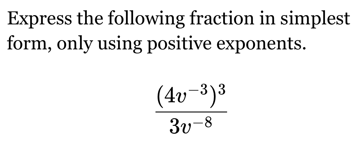 Express the following fraction in simplest 
form, only using positive exponents.
frac (4v^(-3))^33v^(-8)