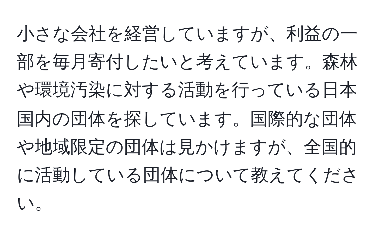 小さな会社を経営していますが、利益の一部を毎月寄付したいと考えています。森林や環境汚染に対する活動を行っている日本国内の団体を探しています。国際的な団体や地域限定の団体は見かけますが、全国的に活動している団体について教えてください。