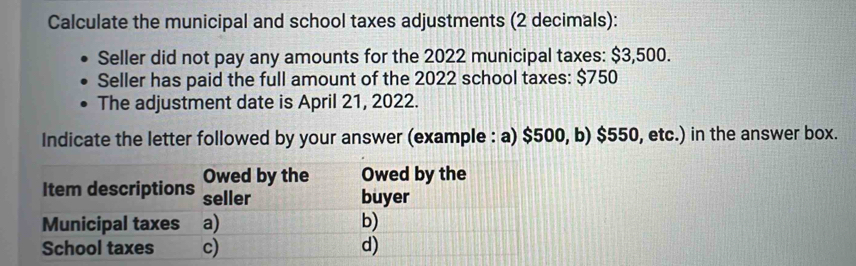 Calculate the municipal and school taxes adjustments (2 decimals): 
Seller did not pay any amounts for the 2022 municipal taxes: $3,500. 
Seller has paid the full amount of the 2022 school taxes: $750
The adjustment date is April 21, 2022. 
Indicate the letter followed by your answer (example : a) $500, b) $550, etc.) in the answer box.