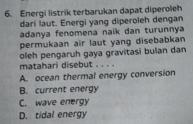 Energi listrik terbarukan dapat diperoleh
dari laut. Energi yang diperoleh dengan
adanya fenomena naik dan turunnya
permukaan air laut yang disebabkan 
oleh pengaruh gaya gravitasi bulan dan
matahari disebut . . . .
A. ocean thermal energy conversion
B. current energy
C. wave energy
D. tidal energy