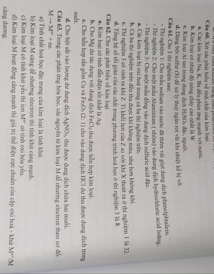 mum báng màu po
Câu 60. Xét các phát biểu về tính chất của kim loại.
a. Các kim loại Na, K, Ba đều phản ứng mạnh với nước.
b. Kim loại có nhiệt độ nóng chảy cao nhất là W
c. Kim loại Al tan trong dung dịch H_2SO_4 dac :, nguội.
d. Dùng bột sulfur (S) để xử lý thuỷ ngân rơi vãi khi nhiệt kế bị vỡ.
Câu 61. Cho 3 thí nghiệm sau:
- Thí nghiệm 1: Cho mẫu sodium vào nước đã thêm vài giọt dung dịch phenolphtalein.
- Thí nghiệm 2: Cho một mầu Aluminium ( nhôm) vào dung dịch hydrochloric acid loãng.
- Thí nghiệm 3: Cho một mầu đồng vào dung dịch sulfuric acid đặc.
a. Các kim loại bị oxi hoá trong cả ba thí nghiệm trên.
b. Cả ba thí nghiệm trên đều thu được khí không màu, nhẹ hơn không khí.
c. Thí nghiệm 3 có sinh ra khí Z. Ti khối hơi của Z so với khí X thoát ra ở thí nghiệm 1 là 32.
d. Tổng hệ số tối giản của các chất trong phương trình hoá học ở thí nghiệm 3 là 8.
Câu 62. Cho các phát biểu về kim loại
a. Kim loại có tính dẫn điện tốt nhất là Ag.
b. Cho Mg dư tác dụng với dung dịch Fe Cl_3 thu được hỗn hợp kim loại.
c. Cho hỗn hợp rắn gồm Cu và Fe_2O_3(2:1) cho vào dung dịch HCl dư thu được dung dịch trong
suốt.
d. Cho bột sắt vào lượng dư dung dịch AgNO_3 , thu được dung dịch chứa hai muối.
Câu 63. Trong các phản ứng hóa học, các nguyên tử kim loại M dễ nhường electron theo sơ đồ:
M → M^(n+)+ne.
a) Tính chất hoá học đặc trưng của kim loại là tính khử.
b) Kim loại M càng dễ nhường electron thì tính khử càng mạnh.
c) Kim loại M có tính khử yểu thì ion M^(n+) có tính oxi hóa yếu.
d) Kim loại M hoạt động càng mạnh thì giá trị thế điện cực chuẩn của cặp oxi hoá - khử M^(n+)/M
càng dương.