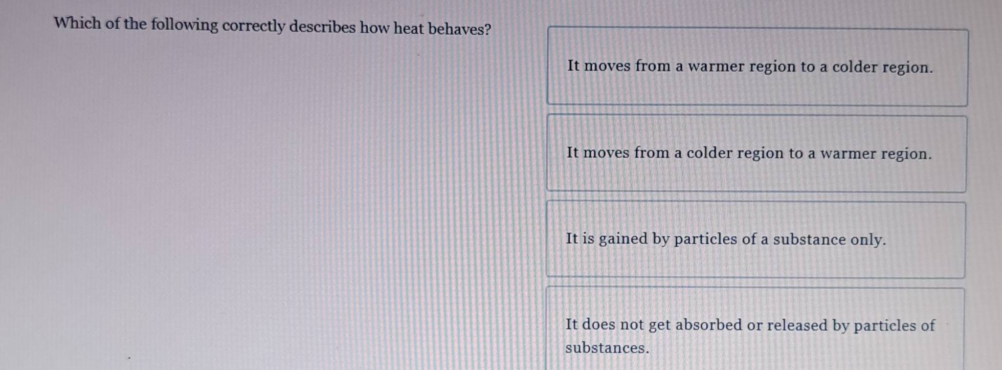 Which of the following correctly describes how heat behaves?
It moves from a warmer region to a colder region.
It moves from a colder region to a warmer region.
It is gained by particles of a substance only.
It does not get absorbed or released by particles of
substances.