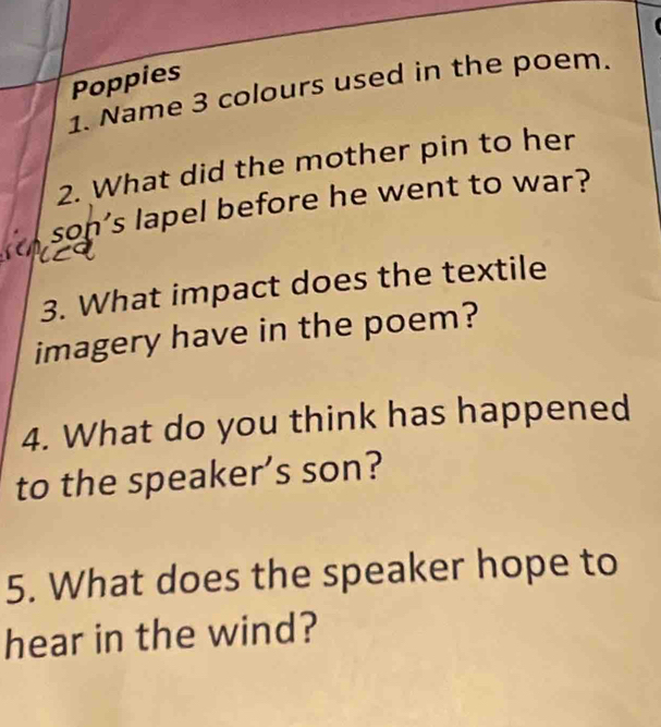 Poppies 
1. Name 3 colours used in the poem. 
2. What did the mother pin to her 
son’s lapel before he went to war? 
3. What impact does the textile 
imagery have in the poem? 
4. What do you think has happened 
to the speaker’s son? 
5. What does the speaker hope to 
hear in the wind?