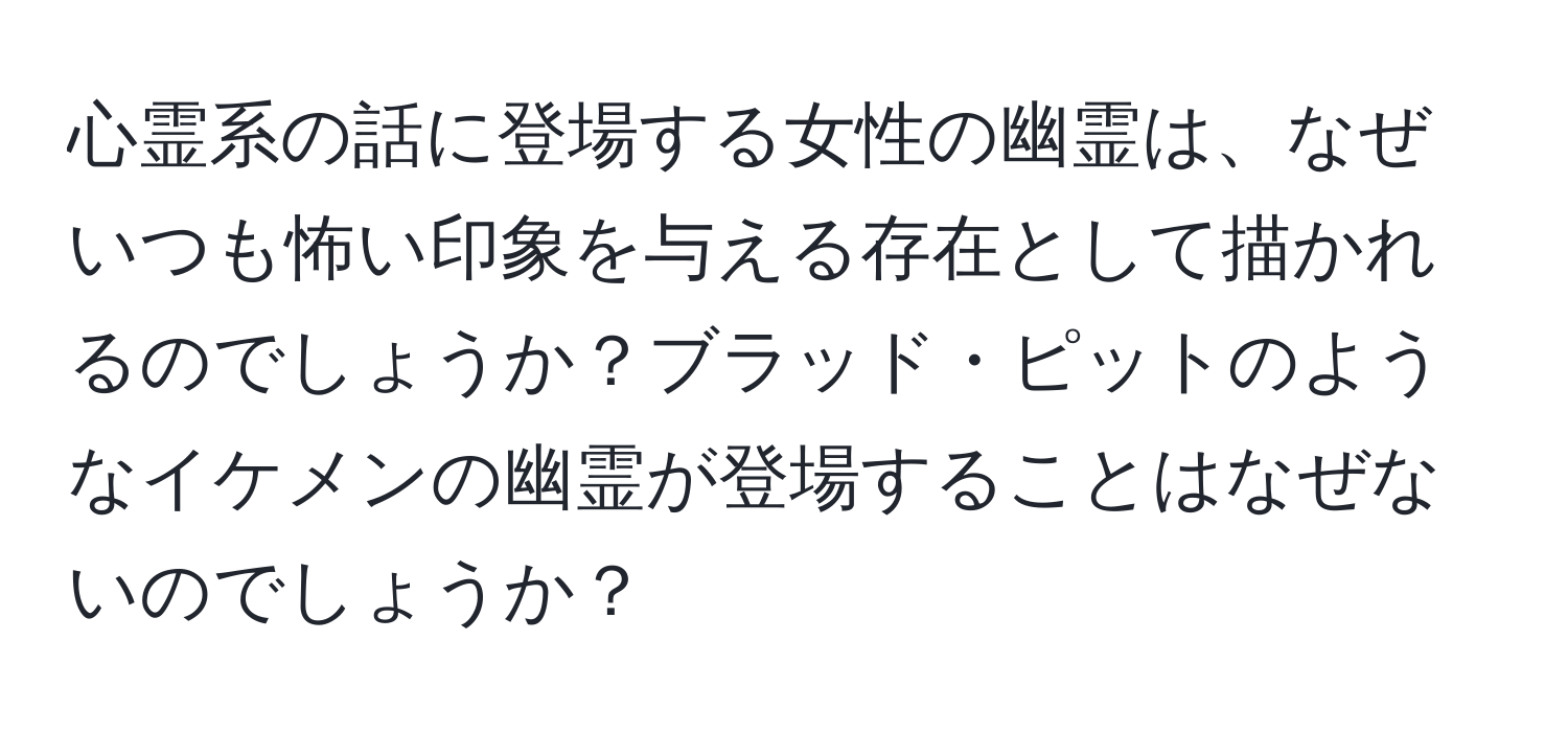 心霊系の話に登場する女性の幽霊は、なぜいつも怖い印象を与える存在として描かれるのでしょうか？ブラッド・ピットのようなイケメンの幽霊が登場することはなぜないのでしょうか？