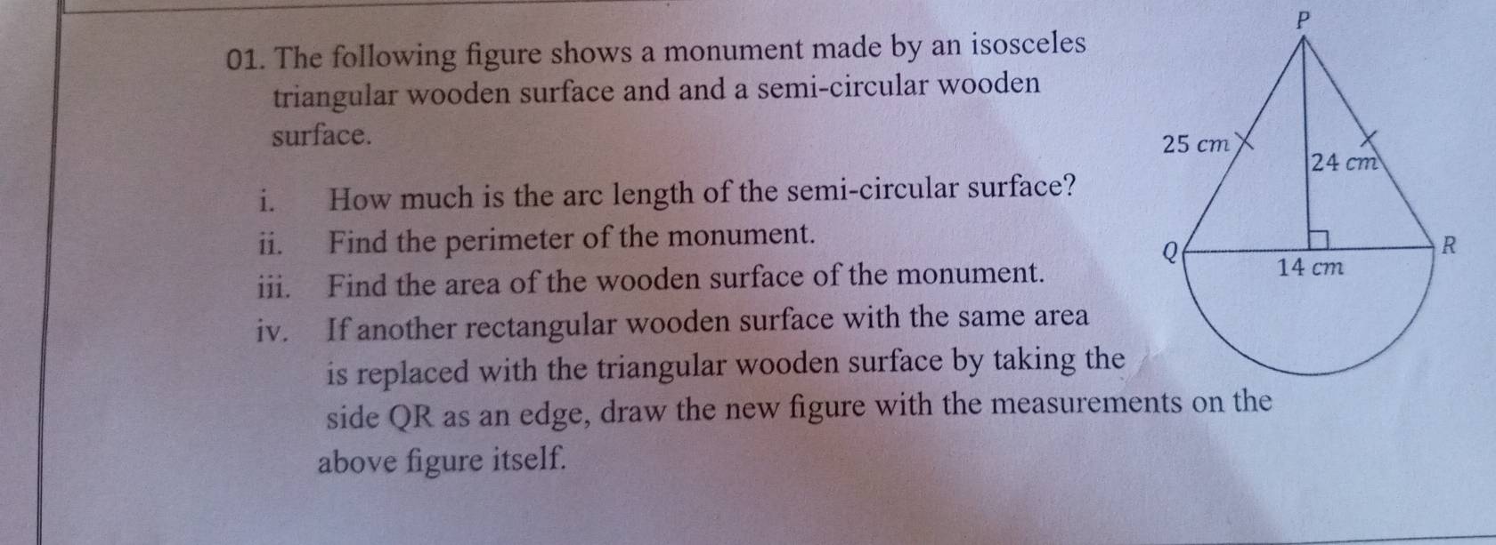 The following figure shows a monument made by an isosceles 
triangular wooden surface and and a semi-circular wooden 
surface. 
i. How much is the arc length of the semi-circular surface? 
ii. Find the perimeter of the monument. 
iii. Find the area of the wooden surface of the monument. 
iv. If another rectangular wooden surface with the same area 
is replaced with the triangular wooden surface by taking the 
side QR as an edge, draw the new figure with the measurements on the 
above figure itself.