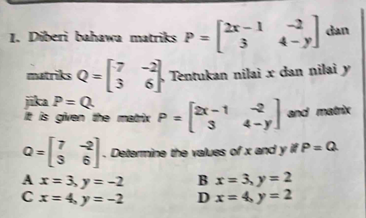 Diberi bahawa matriks P=beginbmatrix 2x-1&-2 3&4-yendbmatrix dan
matriks Q=beginbmatrix 7&-2 3&6endbmatrix Tentukan nilai x dan nilai y
jika P=Q
It is given the matrix P=beginbmatrix 2x-1&-2 3&4-yendbmatrix and matrix
Q=beginbmatrix 7&-2 3&6endbmatrix. Determine the values of x and y if P=Q
A x=3, y=-2
B x=3, y=2
C x=4, y=-2
D x=4, y=2