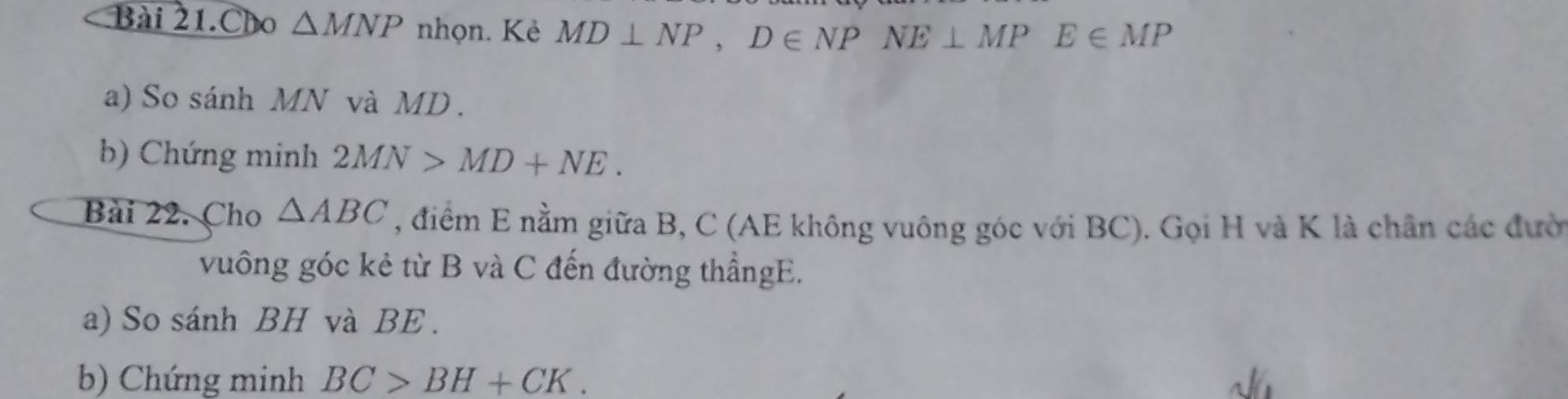 Bài 21.Cho △ MNP nhọn. Kẻ MD⊥ NP, D∈ NPNE⊥ MPE∈ MP
a) So sánh MN và MD. 
b) Chứng minh 2MN>MD+NE. 
Bài 22. Cho △ ABC , điểm E nằm giữa B, C (AE không vuông góc với BC). Gọi H và K là chân các đười 
vuông góc kẻ từ B và C đến đường thẳngE. 
a) So sánh BH và BE. 
b) Chứng minh BC>BH+CK.