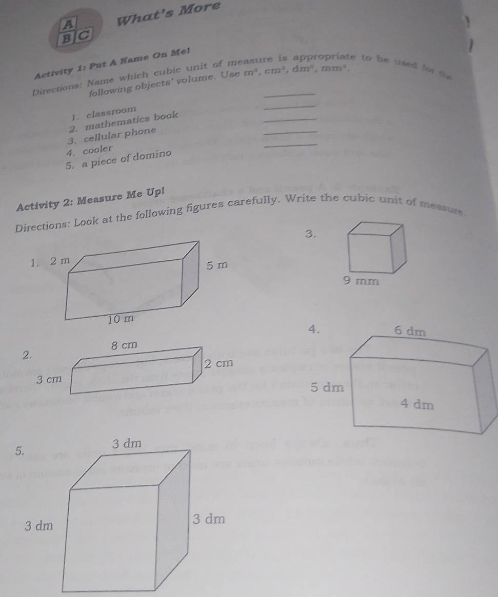 A What's More 
BJC 
Activity 1: Put A Name On Mel 
Directions: Name which cubic unit of me_ 
e to be used for the 
following objects' volume. Use m^3, cm^3, dm^3, mm^3, 
_ 
_ 
1. classroom 
_ 
2. mathematics book 
3. cellular phone 
4. cooler 
_ 
5. a piece of domino 
Activity 2: Measure Me Up! 
Directions: Look at the following figures carefully. Write the cubic unit of measurs. 
3. 
1. 2 m
2.