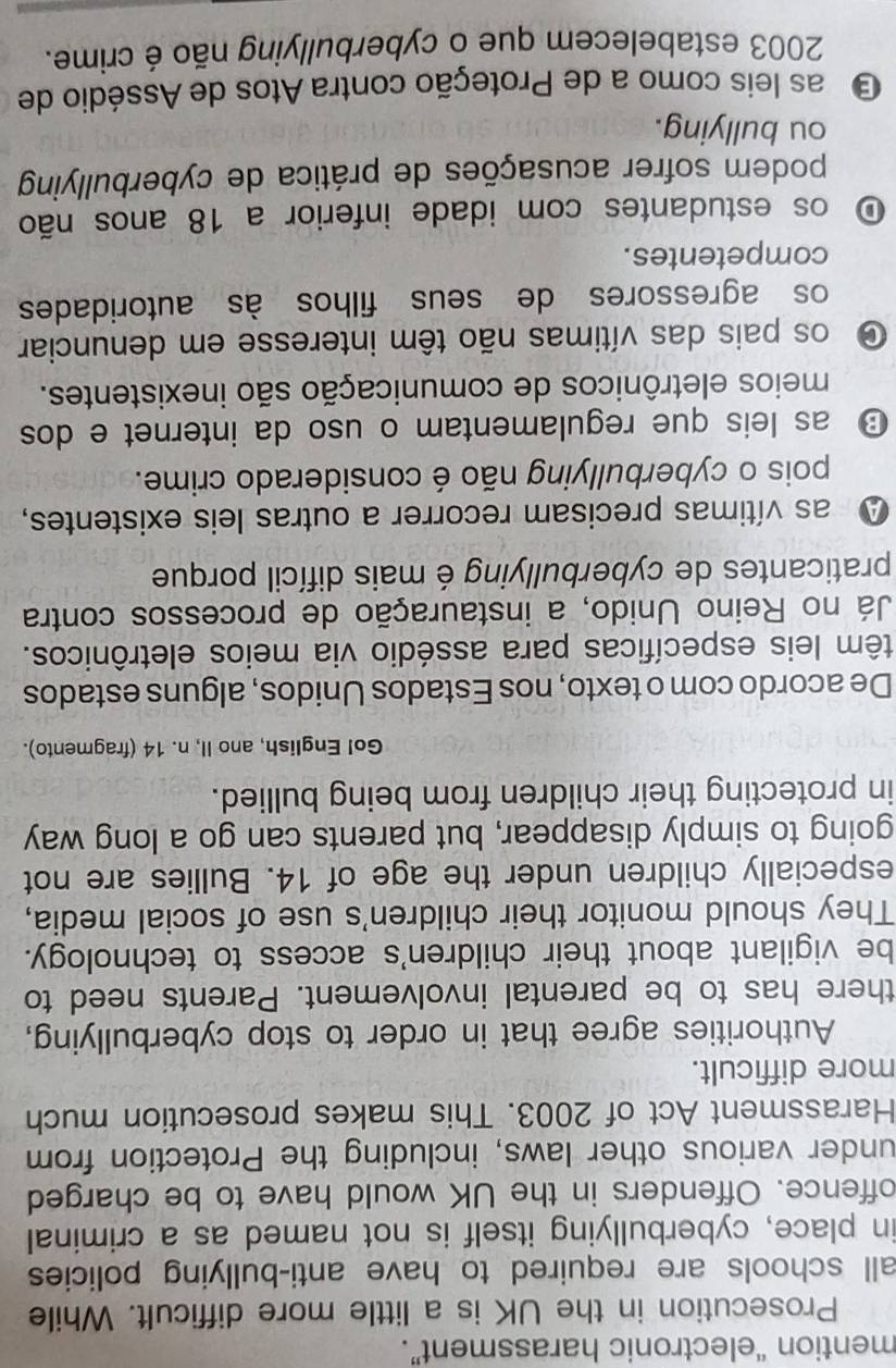 mention “electronic harassment”.
Prosecution in the UK is a little more difficult. While
all schools are required to have anti-bullying policies 
in place, cyberbullying itself is not named as a criminal
offence. Offenders in the UK would have to be charged
under various other laws, including the Protection from
Harassment Act of 2003. This makes prosecution much
more difficult.
Authorities agree that in order to stop cyberbullying,
there has to be parental involvement. Parents need to
be vigilant about their children's access to technology.
They should monitor their children's use of social media,
especially children under the age of 14. Bullies are not
going to simply disappear, but parents can go a long way
in protecting their children from being bullied.
Go! English, ano II, n. 14 (fragmento).
De acordo com o texto, nos Estados Unidos, alguns estados
têm leis específicas para assédio via meios eletrônicos.
Já no Reino Unido, a instauração de processos contra
praticantes de cyberbullying é mais difícil porque
A as vítimas precisam recorrer a outras leis existentes,
pois o cyberbullying não é considerado crime.
D as leis que regulamentam o uso da internet e dos
meios eletrônicos de comunicação são inexistentes.
os pais das vítimas não têm interesse em denunciar
os agressores de seus filhos às autoridades
competentes.
O os estudantes com idade inferior a 18 anos não
podem sofrer acusações de prática de cyberbullying
ou bullying.
O as leis como a de Proteção contra Atos de Assédio de
2003 estabelecem que o cyberbullying não é crime.