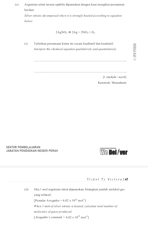 Argentum nitrat terurai apabila dipanaskan dengan kuat mengikut persamaan 
berikut: 
Silver nitrate decomposed when it is strongly heated according to equation 
below:
2AgNO_3to 2Ag+2NO_2+O_2
(i) Tafsirkan persamaan kimia ini secara kualitatif dan kuatitatif. 
Interpret the chemical equation qualitatively and quantitatively. 
_ 
_ 
[1 markah / mark] 
Konstruk: Memahami 
SEKTOR PEMBELAJARAN 
JABATAN PENDIDIKAN NEGERI PERAK 
We Del /ver 
Ticket To Victory | 47 
(ii) Jika 1 mol argentum nitrat dipanaskan, hitungkan jumlah molekul gas 
yang terhasil. 
[Pemalar Avogadro =6.02* 10^(23)mol^(-1)]
When 1 mol of silver nitrate is heated, calculate total number of 
molecules of gases produced. 
[Avogadro's constant =6.02* 10^(23)mol^(-1)]