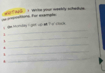 WRITING > Write your weekly schedule. 
Use prepositions. For example: 
On Monday I get up at 7 o' clock. 
2 
_ 
3. 
_ 
4. 
_ 
5. 
_ 
6. 
_