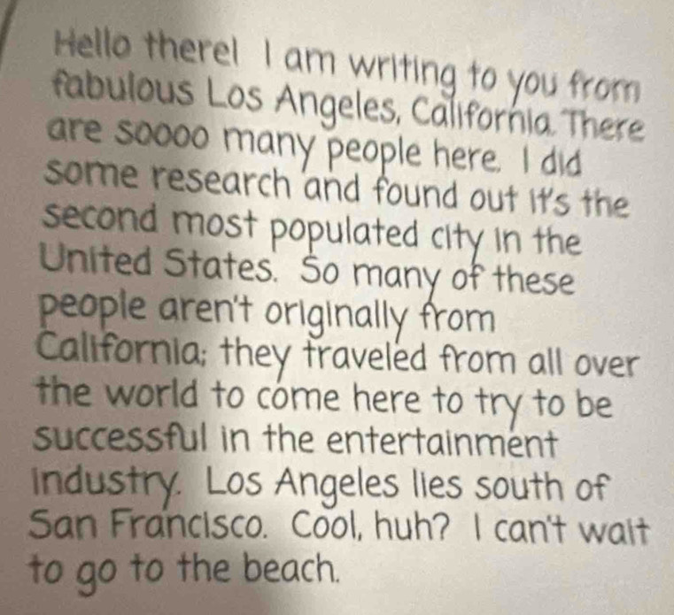 Hello there! I am writing to you from 
fabulous Los Angeles, California There 
are soooo many people here. I did 
some research and found out it's the 
second most populated city in the 
United States. So many of these 
people aren't originally from 
California; they traveled from all over 
the world to cóme here to try to be 
successful in the entertainment 
industry. Los Angeles lies south of 
San Francisco. Cool, huh? I can't wait 
to go to the beach.