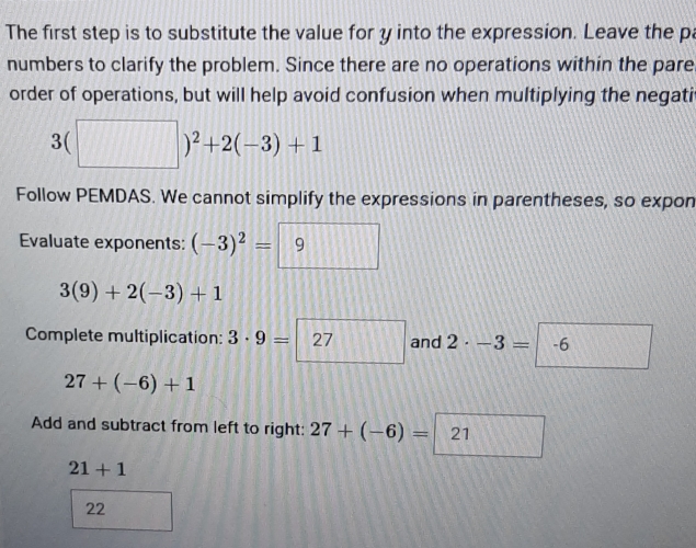 The first step is to substitute the value for y into the expression. Leave the p 
numbers to clarify the problem. Since there are no operations within the pare 
order of operations, but will help avoid confusion when multiplying the negati
3(□ )^2+2(-3)+1
Follow PEMDAS. We cannot simplify the expressions in parentheses, so expon 
Evaluate exponents: (-3)^2=|9
3(9)+2(-3)+1
Complete multiplication: 3· 9=□ 27 and 2· -3=-6
27+(-6)+1
Add and subtract from left to right: 27+(-6)= 21
21+1
22