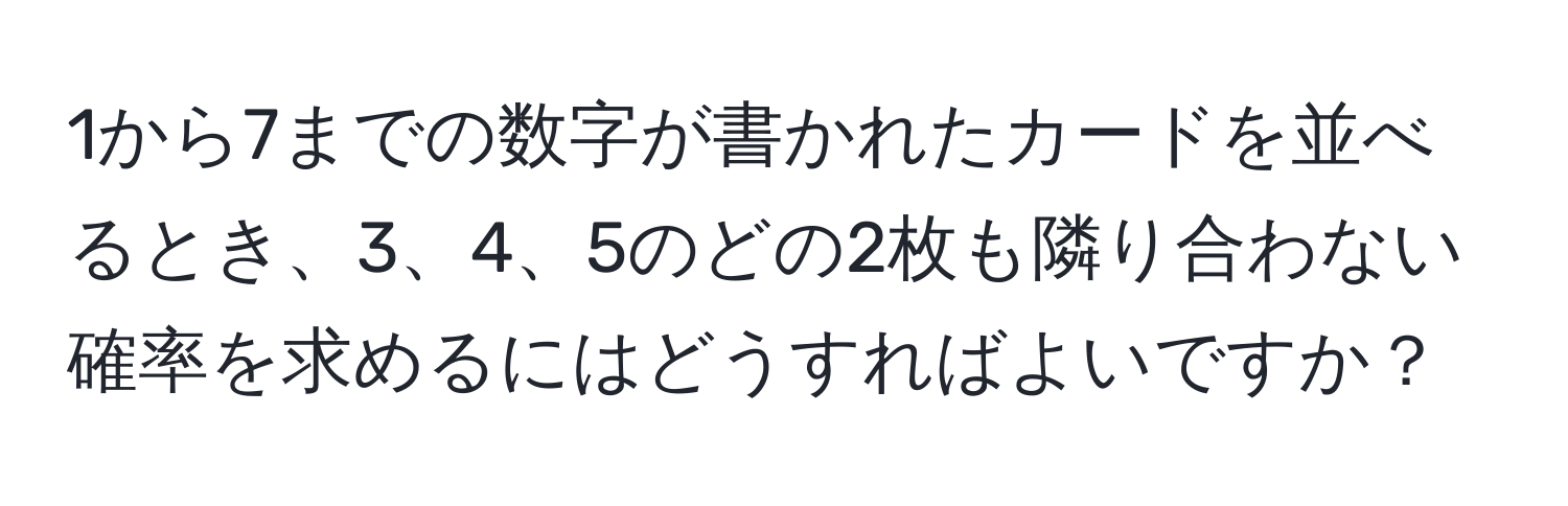 1から7までの数字が書かれたカードを並べるとき、3、4、5のどの2枚も隣り合わない確率を求めるにはどうすればよいですか？