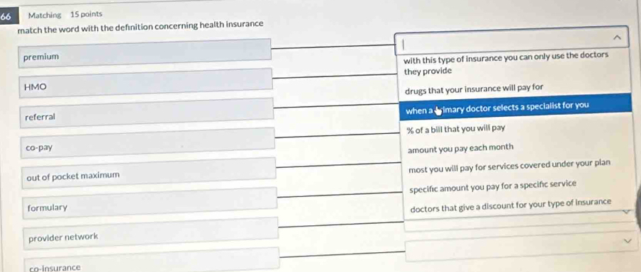 Matching 15 points 
match the word with the defnition concerning health insurance 
^ 
premium 
with this type of insurance you can only use the doctors 
they provide 
HMO 
drugs that your insurance will pay for 
when a drimary doctor selects a specialist for you 
referral
% of a bill that you will pay 
co-pay 
amount you pay each month 
most you will pay for services covered under your plan 
out of pocket maximum 
formulary specific amount you pay for a specific service 
doctors that give a discount for your type of insurance 
provider network 
co-Insurance