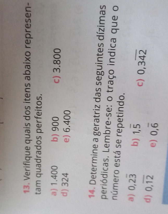 Verifique quais dos itens abaixo represen- 
tam quadrados perfeitos. 
a) 1.400 b) 900 c) 3.800
d) 324 e) 6.400
14. Determine a geratriz das seguintes dízimas 
periódicas. Lembre-se: o traço indica que o 
número está se repetindo. 
a) 0,2overline 3 b) 1,overline 5 0,3overline 42
C) 
d) 0, overline 12 e) 0,overline 6