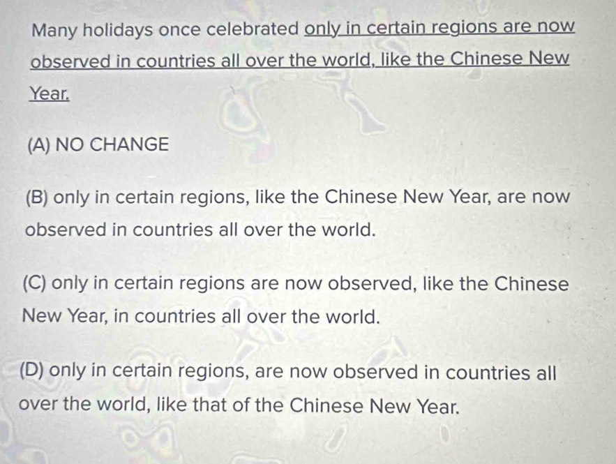 Many holidays once celebrated only in certain regions are now
observed in countries all over the world, like the Chinese New
Year.
(A) NO CHANGE
(B) only in certain regions, like the Chinese New Year, are now
observed in countries all over the world.
(C) only in certain regions are now observed, like the Chinese
New Year, in countries all over the world.
(D) only in certain regions, are now observed in countries all
over the world, like that of the Chinese New Year.