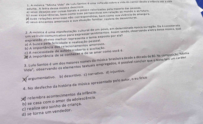 A música "Minha Vida" de Lulu Santos é uma reflexão sobre a vida do cantor desde a infância até a vida
adulta. A letra dessa música descreve
a) seus desejos por coisas banais e pouco valorizadas pela maioria das pessoas.
b) suas experiências, bem como suas perspectivas em relação ao mundo e ao futuro.
a suas relações amorosas não correspondidas, bem como sua vivência de amargura.
d) seus encantos amorosos e sua situação familiar repleta de desventuras.
2. A música é uma manifestação cultural de um povo, em determinada época ou região. Ela é considerada
um veículo comunicativo para expressar sentimentos. Assim sendo, observando a letra dessa música, qual
expressão abaixo melhor representa o tema exposto por ela?
a) A busca pela felicidade e realização pessoal.
b) A importância dos relacionamentos amorosos.
c) A necessidade de autodescoberta e aceitação.
# A importância de se conhecer e de se amar como você é.
3. Lulu Santos é um dos maiores nomes da música brasileira desde a década de 80. Na composição "Minha
Vida", observando os elementos textuais empregados, é possível concluir que o texto tem um caráter
) argumentativo. b) descritivo. c) narrativo. d) injuntivo.
4. No desfecho da história da música apresentada pelo autor, o eu lírico
a) relembra acontecimentos da infância.
b) se casa com o amor da adolescência.
c) realiza seu sonho de criança.
d) se torna um vendedor.