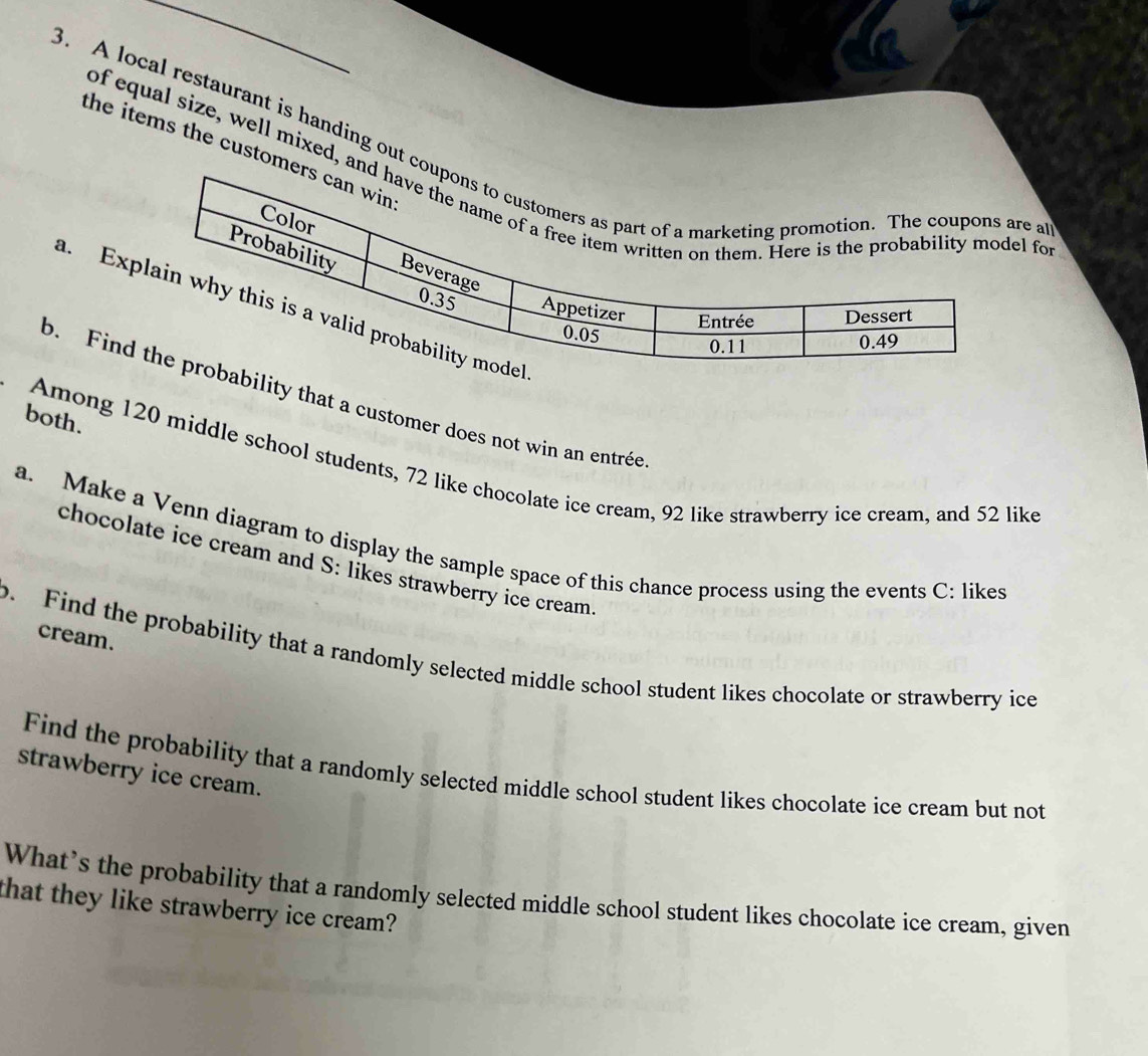 A local restaurant is handing out coe a 
the items the custome 
of equal size, well mixed, anl fo 
a. Ex 
b. Finbility that a customer does not win an entrée 
both. 
Among 120 middle school students, 72 like chocolate ice cream, 92 like strawberry ice cream, and 52 like 
a. Make a Venn diagram to display the sample space of this chance process using the events C: likes 
chocolate ice cream and S: likes strawberry ice cream 
cream. 
o. Find the probability that a randomly selected middle school student likes chocolate or strawberry ice 
Find the probability that a randomly selected middle school student likes chocolate ice cream but not 
strawberry ice cream. 
What’s the probability that a randomly selected middle school student likes chocolate ice cream, given 
that they like strawberry ice cream?