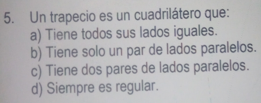 Un trapecio es un cuadrilátero que:
a) Tiene todos sus lados iguales.
b) Tiene solo un par de lados paralelos.
c) Tiene dos pares de lados paralelos.
d) Siempre es regular.