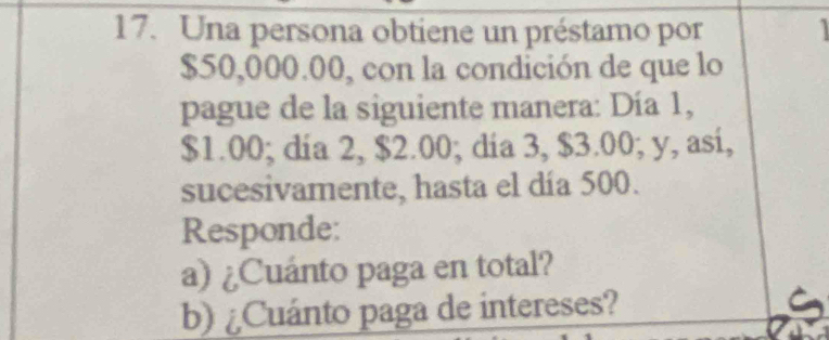 Una persona obtiene un préstamo por
$50,000.00, con la condición de que lo 
pague de la siguiente manera: Día 1,
$1.00; dia 2, $2.00; dia 3, $3.00; y, asi, 
sucesivamente, hasta el día 500. 
Responde: 
a) ¿Cuánto paga en total? 
b) ¿Cuánto paga de intereses?