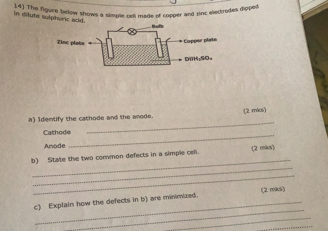 The figure below shows a simple cell made of copper and zinc electrodes dipped
in dilute sulphuric acid.
Zinc pl
(2 mks)
a) Identify the cathode and the anode.
Cathode
_
Anode
_
_
b) State the two common defects in a simple cell. (2 mks)
_
_
_
_
c) Explain how the defects in b) are minimized. (2 mks)
_
_