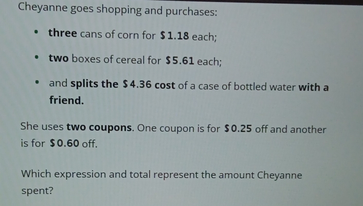 Cheyanne goes shopping and purchases: 
three cans of corn for $ 1.18 each; 
two boxes of cereal for $5.61 each; 
and splits the $4.36 cost of a case of bottled water with a 
friend. 
She uses two coupons. One coupon is for $0.25 off and another 
is for $0.60 off. 
Which expression and total represent the amount Cheyanne 
spent?