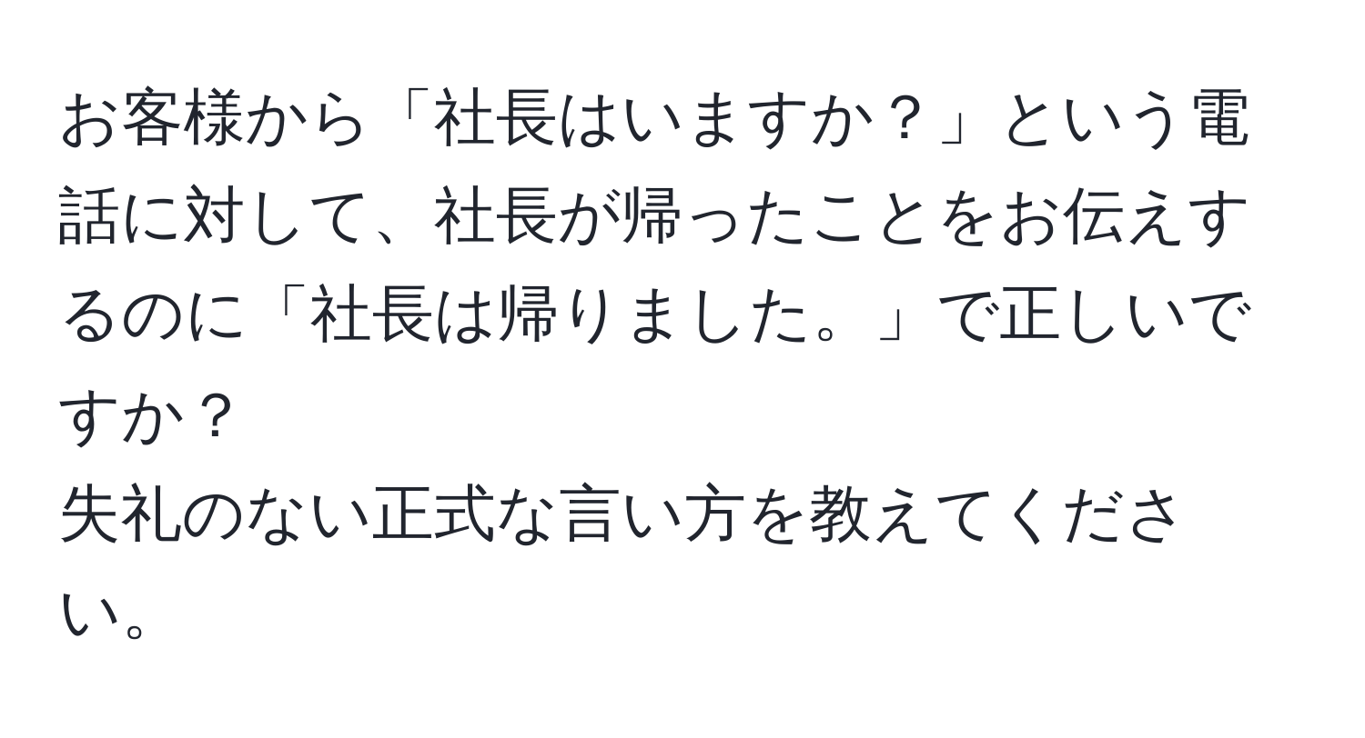 お客様から「社長はいますか？」という電話に対して、社長が帰ったことをお伝えするのに「社長は帰りました。」で正しいですか？  
失礼のない正式な言い方を教えてください。