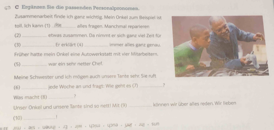 Ergänzen Sie die passenden Personalpronomen. 
Zusammenarbeit finde ich ganz wichtig. Mein Onkel zum Beispiel ist 
toll. Ich kann (1) _alles fragen. Manchmal reparieren 
(2)_ etwas zusammen. Da nimmt er sich ganz viel Zeit für 
(3) _. Er erklärt (4) _immer alles ganz genau. 
Früher hatte mein Onkel eine Autowerkstatt mit vier Mitarbeitern. 
(5) _war ein sehr netter Chef. 
Meine Schwester und ich mögen auch unsere Tante sehr. Sie ruft 
(6)_ jede Woche an und fragt: Wie geht es (7) _? 
Was macht (8) _? 
Unser Onkel und unsere Tante sind so nett! Mit (9) _können wir über alles reden. Wir lieben 
(10)_