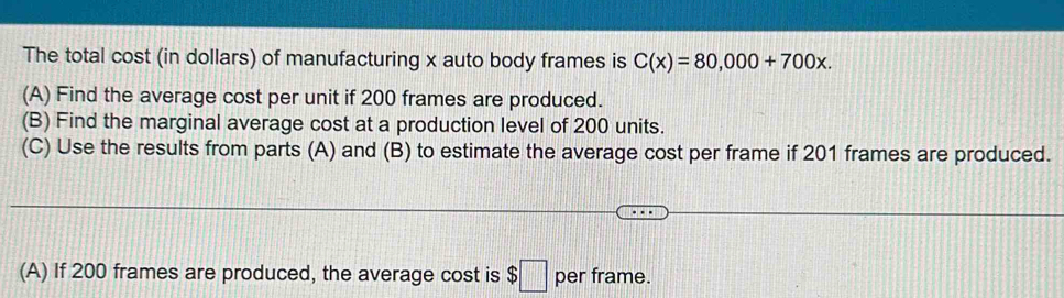 The total cost (in dollars) of manufacturing x auto body frames is C(x)=80,000+700x. 
(A) Find the average cost per unit if 200 frames are produced. 
(B) Find the marginal average cost at a production level of 200 units. 
(C) Use the results from parts (A) and (B) to estimate the average cost per frame if 201 frames are produced. 
(A) If 200 frames are produced, the average cost is $□ per frame.