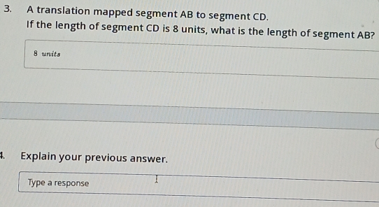 A translation mapped segment AB to segment CD. 
If the length of segment CD is 8 units, what is the length of segment AB?
8 units 
. Explain your previous answer. 
Type a response