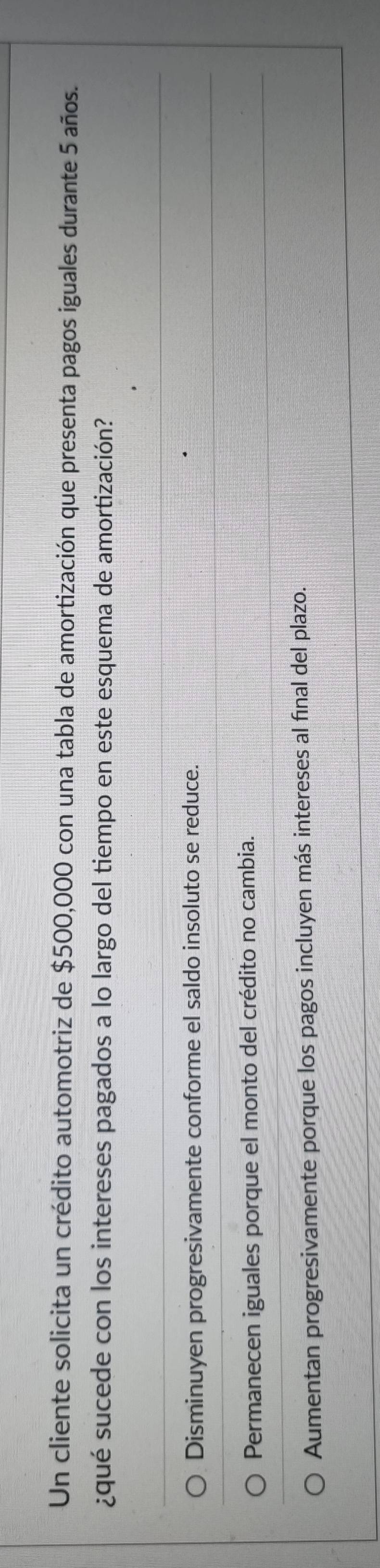 Un cliente solicita un crédito automotriz de $500,000 con una tabla de amortización que presenta pagos iguales durante 5 años.
¿qué sucede con los intereses pagados a lo largo del tiempo en este esquema de amortización?
Disminuyen progresivamente conforme el saldo insoluto se reduce.
Permanecen iguales porque el monto del crédito no cambia.
Aumentan progresivamente porque los pagos incluyen más intereses al final del plazo.