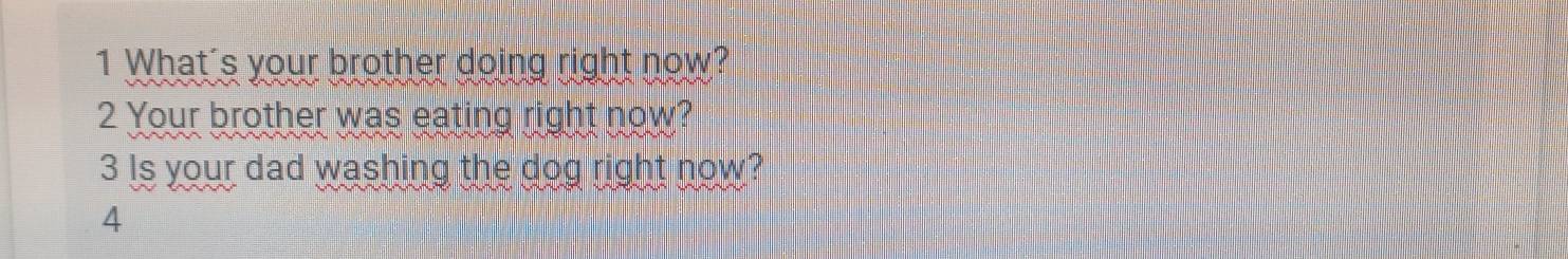 What's your brother doing right now? 
2 Your brother was eating right now? 
3 Is your dad washing the dog right now? 
4