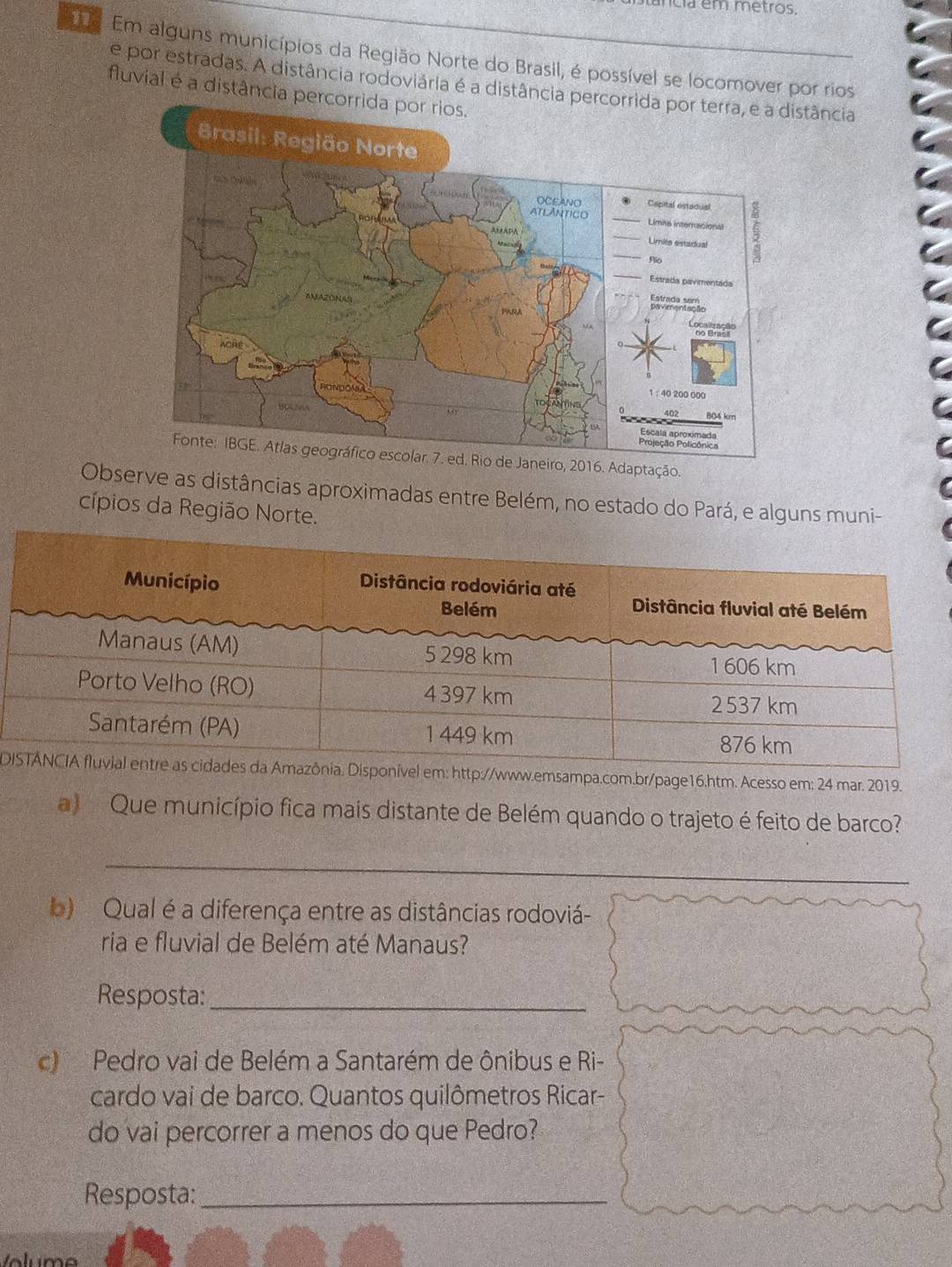 a em metros. 
e Em alguns municípios da Região Norte do Brasil, é possível se locomover por rios 
e por estradas. A distância rodoviária é a distância percorrida por terra, e a distância 
fluvial é a distância percorrida por rios. 
016. Adaptação. 
Observe as distâncias aproximadas entre Belém, no estado do Pará, e alguns muni- 
cípios da Região Norte. 
Dww.emsampa.com.br/page16.htm. Acesso em: 24 mar. 2019. 
a) Que município fica mais distante de Belém quando o trajeto é feito de barco? 
_ 
b) Qual é a diferença entre as distâncias rodoviá- 
ria e fluvial de Belém até Manaus? 
Resposta:_ 
c Pedro vai de Belém a Santarém de ônibus e Ri- 
cardo vai de barco. Quantos quilômetros Ricar- 
do vai percorrer a menos do que Pedro? 
Resposta:_ 
Volum