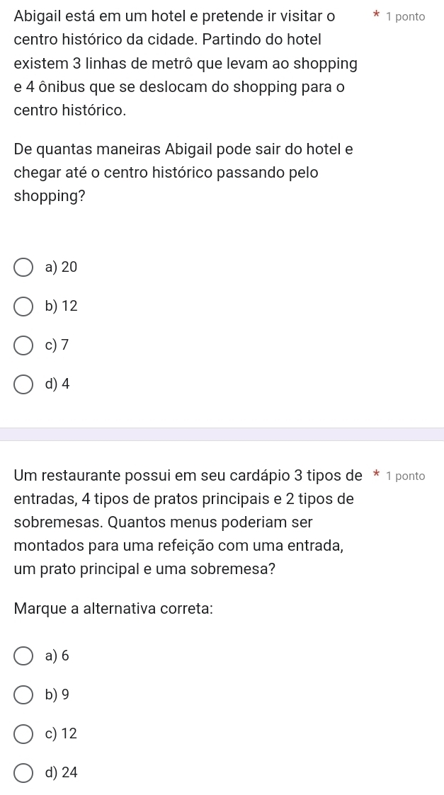 Abigail está em um hotel e pretende ir visitar o 1 ponto
centro histórico da cidade. Partindo do hotel
existem 3 linhas de metrô que levam ao shopping
e 4 ônibus que se deslocam do shopping para o
centro histórico.
De quantas maneiras Abigail pode sair do hotel e
chegar até o centro histórico passando pelo
shopping?
a) 20
b) 12
c) 7
d) 4
Um restaurante possui em seu cardápio 3 tipos de * 1 ponto
entradas, 4 tipos de pratos principais e 2 tipos de
sobremesas. Quantos menus poderiam ser
montados para uma refeição com uma entrada,
um prato principal e uma sobremesa?
Marque a alternativa correta:
a) 6
b) 9
c) 12
d) 24