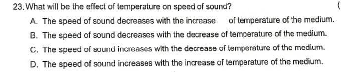 What will be the effect of temperature on speed of sound?
A. The speed of sound decreases with the increase of temperature of the medium.
B. The speed of sound decreases with the decrease of temperature of the medium.
C. The speed of sound increases with the decrease of temperature of the medium.
D. The speed of sound increases with the increase of temperature of the medium.