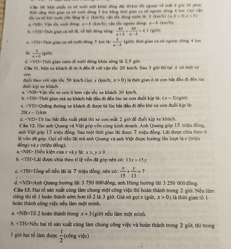Cầu 70: Một chiếc ca nô xuôi một khúc sông đài 40 km rỗi ngược về mất 4 giờ 30 phút.
Biết rằng thời gian ca nô xuôi đòng 5 km bằng thời gian ca nô ngược đòng 4 km. Gọi vận
tốc ca nô khi nước yên lặng là σ (km/h); vận tốc dòng nước là: b(km /h) (a,b>0;a>b)
a Vận tốc xuôi đòng: a+b (km/h); vận tốc ngược dòng: a-b (km/h);
b.<1H> Thời gian ca nô đi, về hết dòng sông:  40/a+b + 40/a-b =4.5 (giờ);
c. ∠ TH> Thời gian ca nô xuôi đòng 5 km là:  5/a-b (gib); thời gian ca nô ngược dòng 4 km
là:  4/a+b  (gið);
d. ∠ VD> Thời gian cano đi xuôi dòng khúc sông là 2,5 giờ.
Cầu 11. Một xe khách đi từ A đến B với vận tốc 20 km/h. Sau 3 giờ thì tại A có một xe
con
đuổi theo với vận tốc 50 km/h.Gọi x (km/h; x>0) là thời gian ô tô con bắt đầu đi đến lúc
đuổi kịp xe khách.
a. ∠ NB>V Tận tốc xe con ít hơn vận tốc xe khách 30 km/h.
b. ∠ TH> Thời gian mà xe khách bắt đầu đi đến lúc xe con đuổi kịp là: (x-3) (giờ)
C. ∠ VD>Q đuãng đường xe khách đi được từ lúc bắt đầu đi đến khi xe con đuổi kịp là:
20(x-3)km
d. ∠ VD>T lừ lúc bắt đầu xuất phát thì xe con mất 2 giờ để đuổi kịp xe khách.
Câu 12. Hai anh Quang và Việt góp vốn cùng kinh doanh. Anh Quang góp 15 triệu đồng,
anh Việt góp 13 triệu đồng. Sau một thời gian lãi được 7 triệu đồng. Lãi được chia theo ti
lệ vốn đã góp. Gọi số tiền lãi mà anh Quang và anh Việt được hưởng lần lượt là x (triệu
đồng) và y (triệu đồng).
a. Điều kiện của x và y là: x≥ ,y≥ 0
b. Lãi được chia theo tỉ lệ vốn đã góp nên có: 13x=15y
c. < <tex>[FH Tổng số tiền lãi là 7 triệu đồng, nên có:  x/15 + y/13 =7
d. ∠ VD>A Anh Quang hưởng lãi 3 750 000 đồng, anh Hùng hưởng lãi 3 250 000 đồng.
Câu 13. Hai tổ sản xuất cùng làm chung một công việc thì hoàn thành trong 2 giờ. Nếu làm
riêng thì tổ 1 hoàn thành sớm hơn tổ 2 là 3 giờ. Giả sử gọi x (giờ, x>0) là thời gian tổ 1
thoàn thành công việc nếu làm một mình.
a. ∠ NB> -Tổ 2 hoàn thành trong x+3 (giờ) nếu làm một mình.
b. +Nếu hai tổ sản xuất cùng làm chung công việc và hoàn thành trong 2 giờ, thì trong
1 giờ hai tổ làm được  1/2  (công việc)