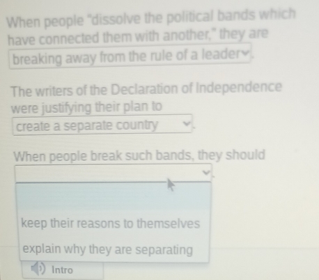 When people "dissolve the political bands which 
have connected them with another," they are 
breaking away from the rule of a leader₹ . 
The writers of the Declaration of Independence 
were justifying their plan to 
create a separate country 
When people break such bands, they should 
keep their reasons to themselves 
explain why they are separating 
Intro