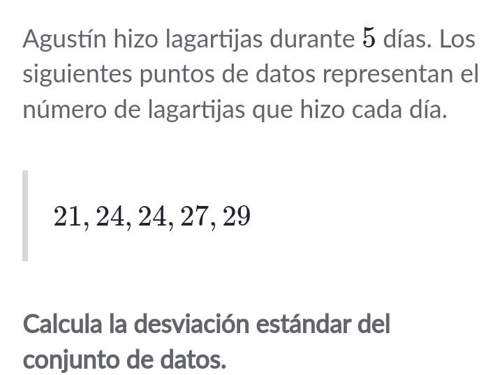 Agustín hizo lagartijas durante 5 días. Los 
siguientes puntos de datos representan el 
número de lagartijas que hizo cada día.
21, 24, 24, 27, 29
Calcula la desviación estándar del 
conjunto de datos.