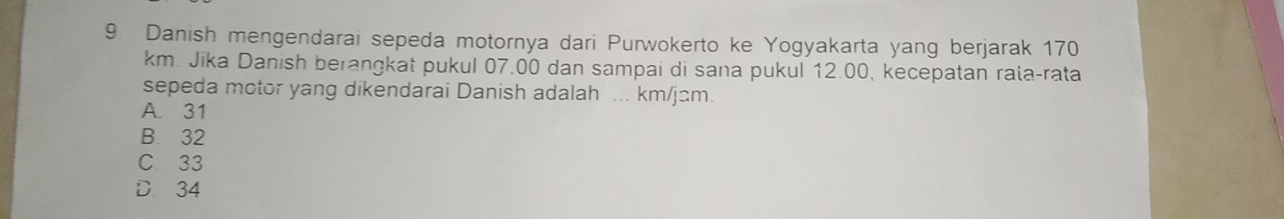 Danish mengendarai sepeda motornya dari Purwokerto ke Yogyakarta yang berjarak 170
km. Jika Danish berangkat pukul 07.00 dan sampai di sana pukul 12.00, kecepatan rala-rata
sepeda motor yang dikendarai Danish adalah ... km/jɑm.
A. 31
B. 32
C 33
D. 34