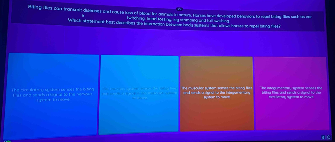 Biting flies can transmit diseases and cause loss of blood for animals in nature. Horses have developed behaviors to repel biting flies such as ear
twitching, head tossing, leg stomping and tail swishing.
Which statement best describes the interaction between body systems that allows horses to repel biting flies?
The circulatory system senses the biting The nervous system senses the biting flies The muscular system senses the biting flies The integumentary system senses the
flies and sends a signal to the nervous and sends a signal to the muscular system and sends a signal to the integumentary biting flies and sends a signal to the
system to move. to move. system to move. circulatory system to move.