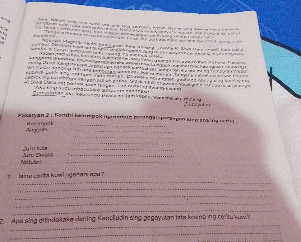 sing
Dara, Kabeh sing ana kono ora ana sing cemuwit, weruh layone sing sawise kena banyune
age
temporan salin rupa dadi putih mulus. Kendhi wis kebak banyu tempuran, sapungkure iku banyu
ing Tempuran Kulon asat. Kari ninggal wewayangan perih kang kelaran ucape alam
ng
S Kanciludin.
Tengara menika kersa panjenengan Gusti, lan ugi kagungan panjenengan," lirh pangucape
Ngancik Maghrib kanthi kasunaran ibere Konang. Layone Ki Siwa Dara nyawiji karo jatine
an dumadi. Dipathok kiwa lan tengen, angklo ngembuleng dupa menyan ngembuleng miyak angkasa.
kendhi isi banyu tempuran temumpang ing punthuk ketelu.
Kabeh padha bali, kari Kanciludin kijenan karo konang sanga sing aweh cahya ing kono. Nanging
kanggone dheweke, padhange ngalahake wayah rina. Lungguh manther madhep ngulon, ndedonga
mring Gusti Kang Akarya Jagad uga ngesok sambat yen tempuran iku ora mung Tempuran Wetan
Ian Kulon nanging isih ana tempuran-tempuran liyane maneh. Tangane mithet dlamakan tengen
supaya getih sing mampet metu maneh. Dheweke ngranggeh godhong garing sing kemlevang
ceblok ing sandhinge kanggo adhah getihe. Sithik-sithik dheweke ndulit getih kanggo nulis jenenge
Ki Siwa Dara ing pathok sisih tengen. Lan nulis ing awang-awang.
"Aku sing kudu mbacutake tempuran candhake."
Dumadakan aku keprungu swara bel jam kepitu, wancine aku mulang.
(Supriyoko)
Pakaryan 2 : Kanthi kelompok ngrembug perangan-perangan sing ana lng cerita.
Kelompok_
Anggota
_
_
_
Juru tulis
_
Juru Swara_
Notulen
_
1. Isine cerita kuwi ngenani apa?
_
_
_
_
_
_
2. Apa sing ditindakake dening Kanciludin sing gegayutan tata krama ing cerita kuwi?
_
_