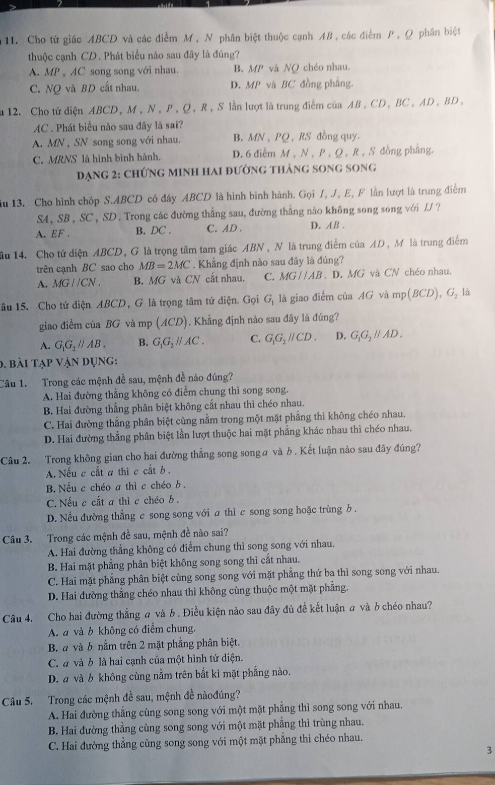 Cho tứ giác ABCD và các điểm M, N phân biệt thuộc cạnh AB, các điểm P, Ω phân biệt
thuộc cạnh CD. Phát biểu nào sau đây là đúng?
A. MP , AC song song với nhau. B. MP và NQ chéo nhau.
C. NQ và BD cắt nhau. D. MP và BC đồng phẳng.
u 12. Cho tứ diện ABCD, M , N, P, Q, R, S lần lượt là trung điểm của AB , CD, BC , AD , BD,
AC . Phát biểu nào sau đây là sai?
A. MN , SN song song với nhau. B. MN , PQ , RS đồng quy.
C. MRNS là hình bình hành. D. 6 điểm M , N , P , Q, R , S đồng phẳng.
đạng 2: ChỨnG MINH HAi đường thảng song song
ầu 13. Cho hình chóp S.ABCD có đáy ABCD là hình bình hành. Gọi I, J., E, F lần lượt là trung điểm
SA, SB , SC, SD . Trong các đường thắng sau, đường thắng nào không song song với LJ ?
A. EF . B. DC . C. AD .
D. AB .
ầu 14. Cho tứ diện ABCD, G là trọng tâm tam giác ABN , N là trung điểm của AD , M là trung điểm
trên cạnh BC sao cho MB=2MC. Khẳng định nào sau đây là đúng?
A. MGparallel CN. B. MG và CN cắt nhau. C. MGparallel AB. D. MG và CN chéo nhau.
1âu 15. Cho tứ diện ABCD, G là trọng tâm tứ diện. Gọi G_1 là giao điểm của AG và mp(BCD),G_2 là
giao điểm của BG và mp (ACD). Khẳng định nào sau đây là đúng?
A. G_1G_2parallel AB. B. G_1G_2parallel AC. C. G_1G_2parallel CD. D. G_1G_2parallel AD.
0. bài tạp vận dụng:
Câu 1.  Trong các mệnh đề sau, mệnh đề nào đúng?
A. Hai đường thẳng không có điểm chung thì song song.
B. Hai đường thẳng phân biệt không cắt nhau thì chéo nhau.
C. Hai đường thẳng phân biệt cùng nằm trong một mặt phẳng thì không chéo nhau.
D. Hai đường thẳng phân biệt lần lượt thuộc hai mặt phẳng khác nhau thì chéo nhau.
Câu 2. Trong không gian cho hai đường thẳng song songα và b . Kết luận nào sau đây đúng?
A. Nếu c cắt a thì c cắt b .
B. Nếu c chéo a thì c chéo b .
C. Nếu c cắt a thì c chéo b.
D. Nếu đường thẳng c song song với a thì c song song hoặc trùng b .
Câu 3. Trong các mệnh đề sau, mệnh đề nào sai?
A. Hai đường thẳng không có điểm chung thì song song với nhau.
B. Hai mặt phẳng phân biệt không song song thì cắt nhau.
C. Hai mặt phẳng phân biệt cùng song song với mặt phẳng thứ ba thì song song với nhau.
D. Hai đường thẳng chéo nhau thì không cùng thuộc một mặt phẳng.
Câu 4. Cho hai đường thẳng a và b . Điều kiện nào sau đây đủ để kết luận a và b chéo nhau?
A. a và b không có điểm chung.
B. a và b nằm trên 2 mặt phẳng phân biệt.
C. a và b là hai cạnh của một hình tứ diện.
D. a và b không cùng nằm trên bất kì mặt phẳng nào.
Câu 5. Trong các mệnh đề sau, mệnh đề nàođúng?
A. Hai đường thẳng cùng song song với một mặt phẳng thì song song với nhau.
B. Hai đường thẳng cùng song song với một mặt phẳng thì trùng nhau.
C. Hai đường thẳng cùng song song với một mặt phẳng thì chéo nhau.
3